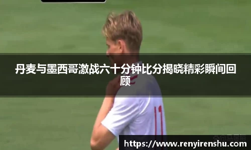 丹麦与墨西哥激战六十分钟比分揭晓精彩瞬间回顾