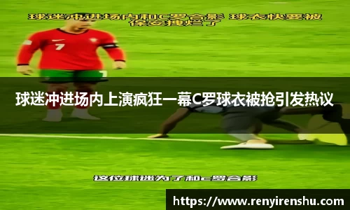 球迷冲进场内上演疯狂一幕C罗球衣被抢引发热议